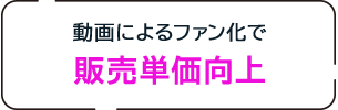 動画によるファン化で販売単価向上