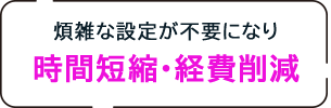 煩雑な設定が不要になり時間短縮・経費削減