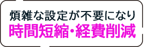 煩雑な設定が不要になり時間短縮・経費削減