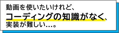 動画を使いたいけれど、コーディングの知識がなく、実装が難しい。