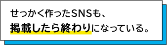 せっかく作ったSNSも、掲載したら終わりになっている。