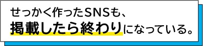 せっかく作ったSNSも、掲載したら終わりになっている。